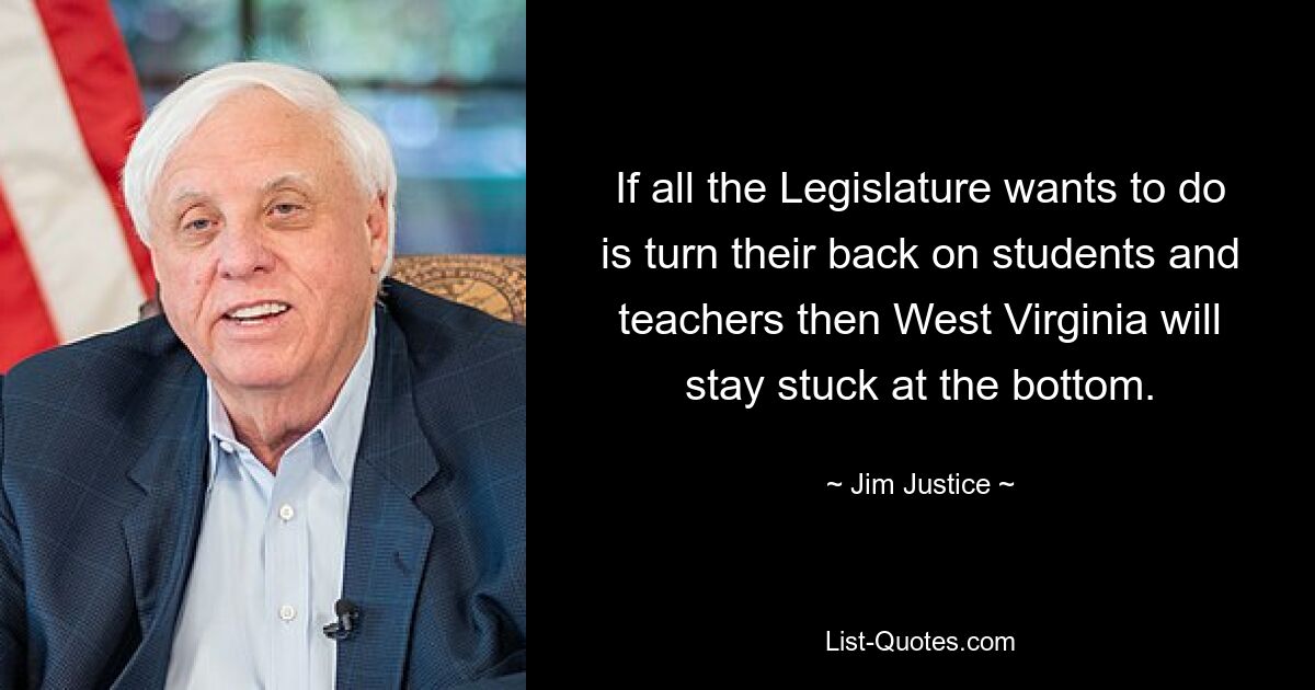 If all the Legislature wants to do is turn their back on students and teachers then West Virginia will stay stuck at the bottom. — © Jim Justice