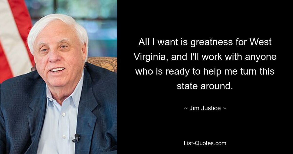 All I want is greatness for West Virginia, and I'll work with anyone who is ready to help me turn this state around. — © Jim Justice