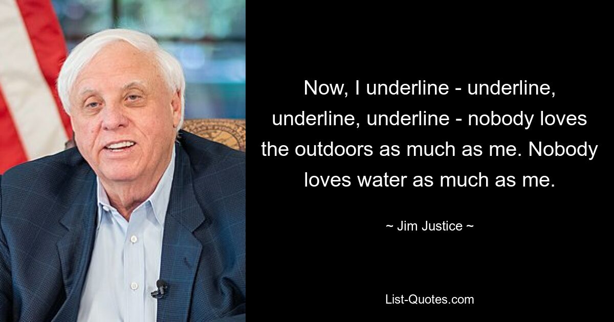 Now, I underline - underline, underline, underline - nobody loves the outdoors as much as me. Nobody loves water as much as me. — © Jim Justice