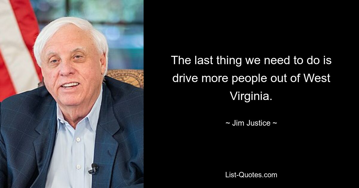 The last thing we need to do is drive more people out of West Virginia. — © Jim Justice