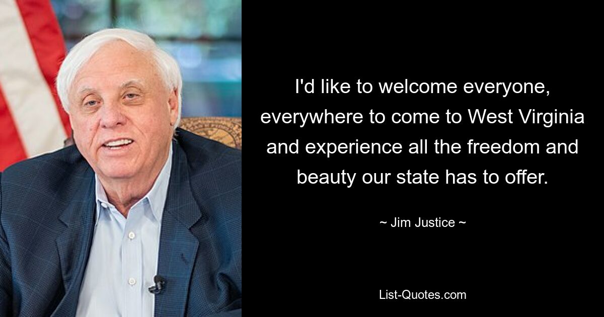 I'd like to welcome everyone, everywhere to come to West Virginia and experience all the freedom and beauty our state has to offer. — © Jim Justice