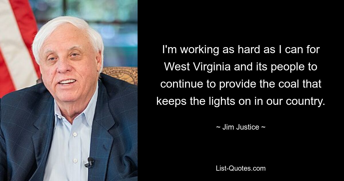 I'm working as hard as I can for West Virginia and its people to continue to provide the coal that keeps the lights on in our country. — © Jim Justice