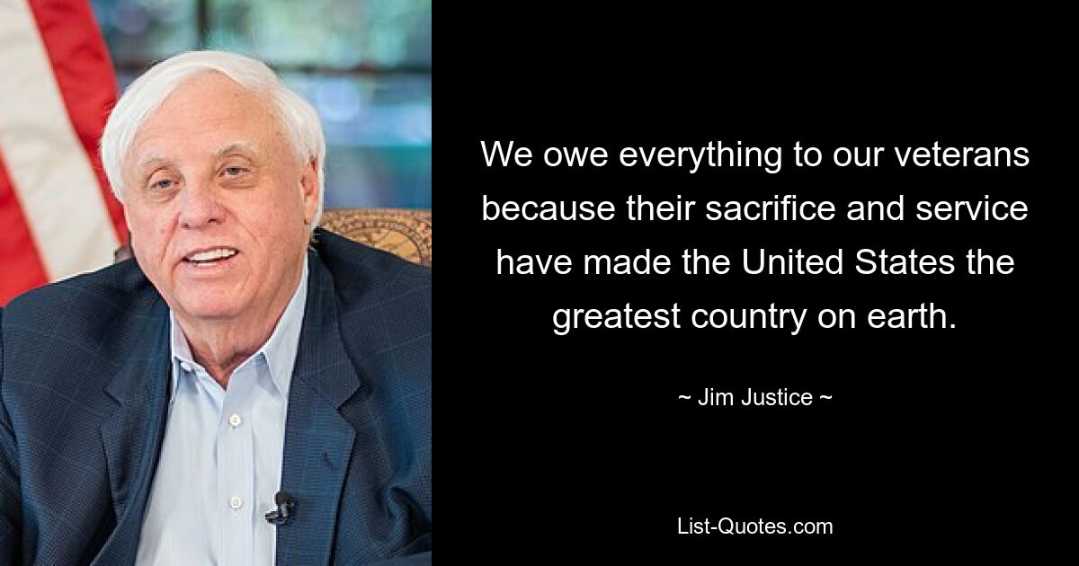 We owe everything to our veterans because their sacrifice and service have made the United States the greatest country on earth. — © Jim Justice