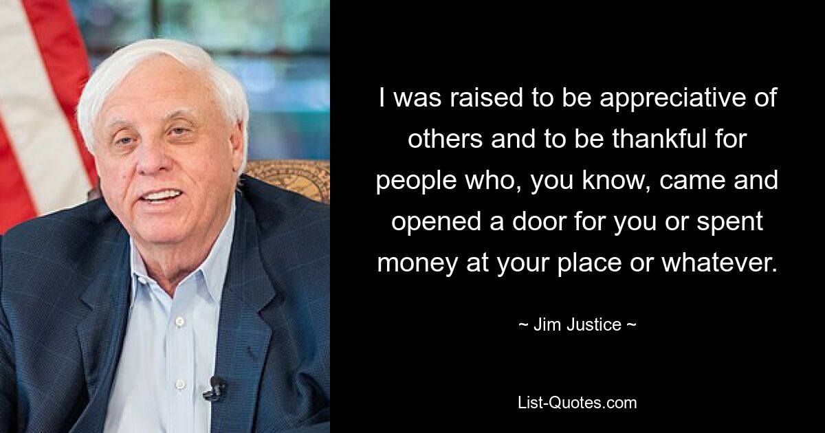 I was raised to be appreciative of others and to be thankful for people who, you know, came and opened a door for you or spent money at your place or whatever. — © Jim Justice