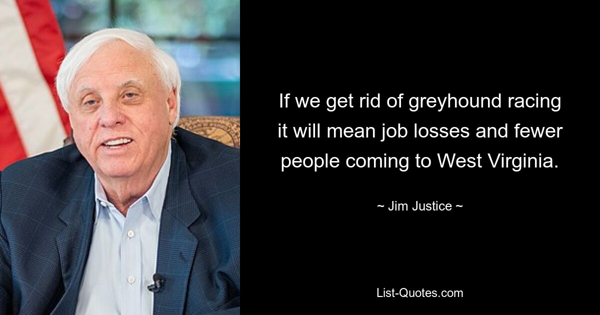 If we get rid of greyhound racing it will mean job losses and fewer people coming to West Virginia. — © Jim Justice