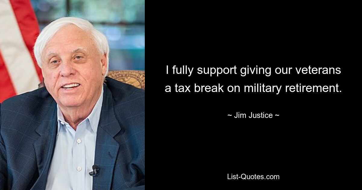 I fully support giving our veterans a tax break on military retirement. — © Jim Justice