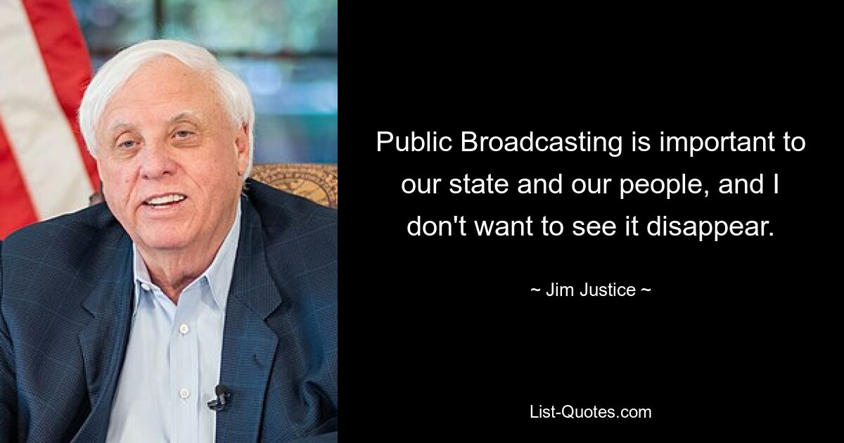 Public Broadcasting is important to our state and our people, and I don't want to see it disappear. — © Jim Justice