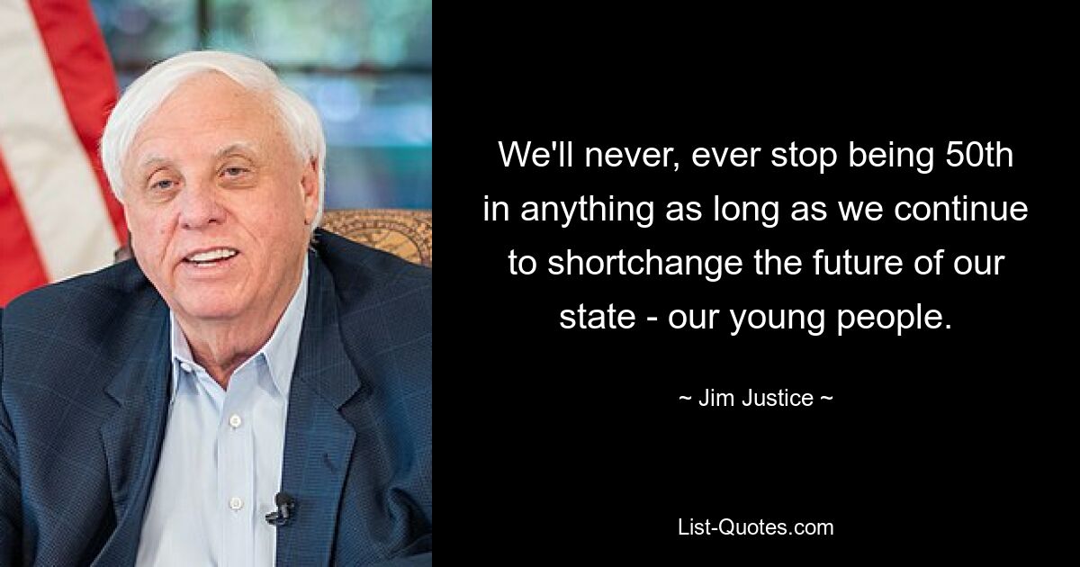 We'll never, ever stop being 50th in anything as long as we continue to shortchange the future of our state - our young people. — © Jim Justice