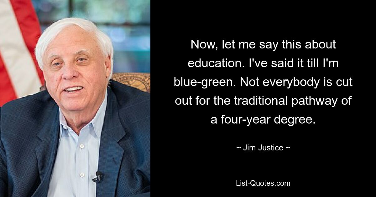 Now, let me say this about education. I've said it till I'm blue-green. Not everybody is cut out for the traditional pathway of a four-year degree. — © Jim Justice