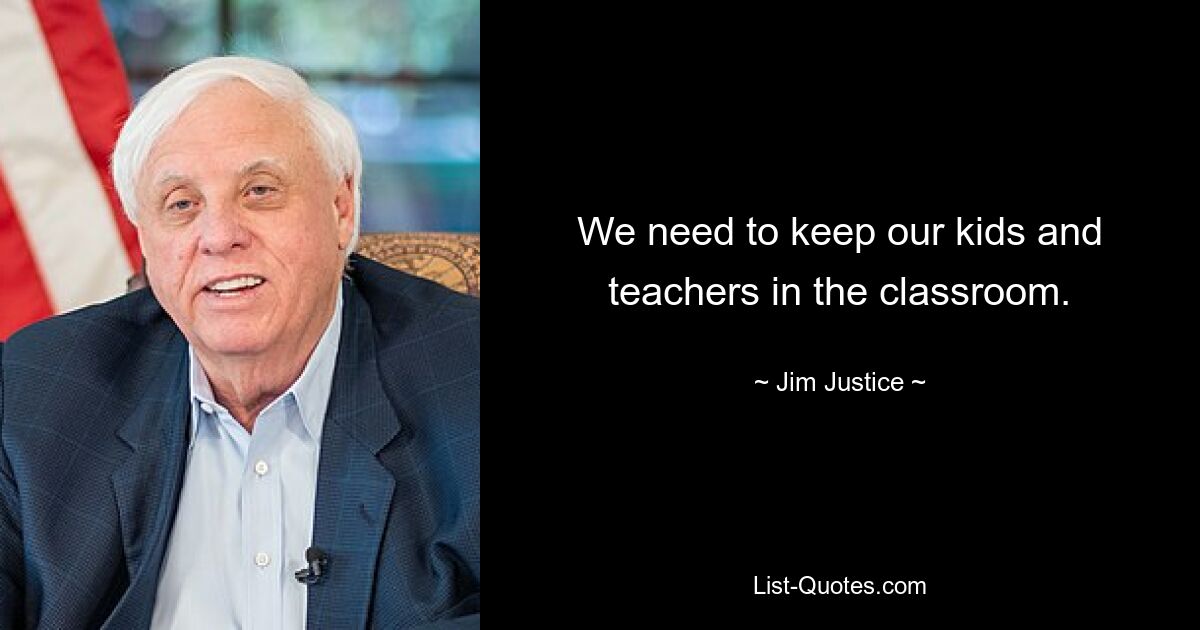 We need to keep our kids and teachers in the classroom. — © Jim Justice