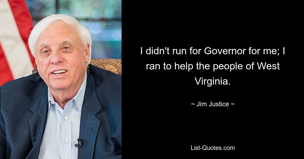 I didn't run for Governor for me; I ran to help the people of West Virginia. — © Jim Justice