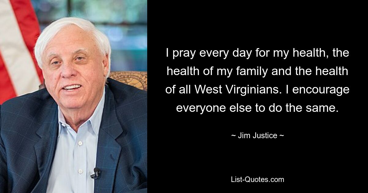 I pray every day for my health, the health of my family and the health of all West Virginians. I encourage everyone else to do the same. — © Jim Justice