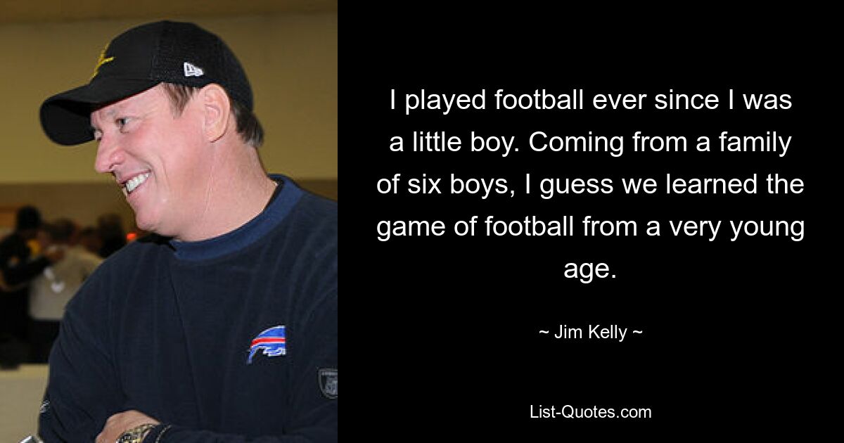 I played football ever since I was a little boy. Coming from a family of six boys, I guess we learned the game of football from a very young age. — © Jim Kelly