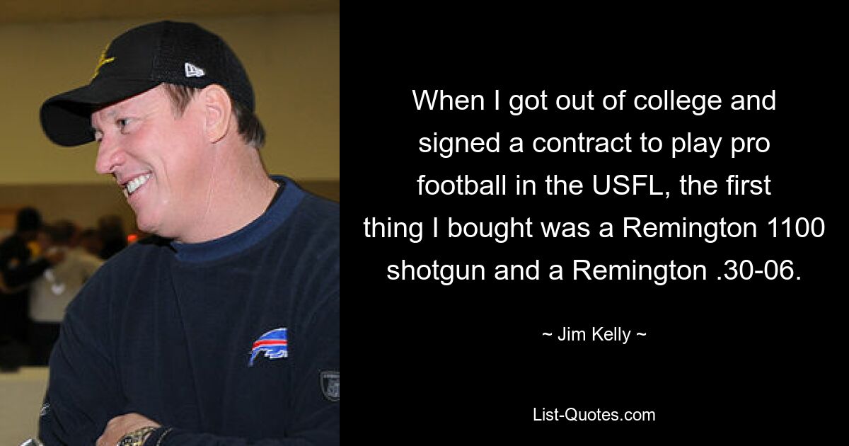 When I got out of college and signed a contract to play pro football in the USFL, the first thing I bought was a Remington 1100 shotgun and a Remington .30-06. — © Jim Kelly