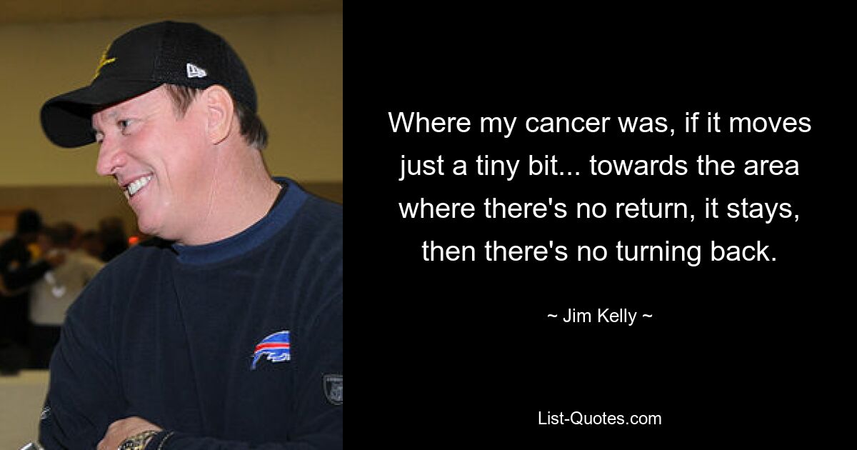 Where my cancer was, if it moves just a tiny bit... towards the area where there's no return, it stays, then there's no turning back. — © Jim Kelly