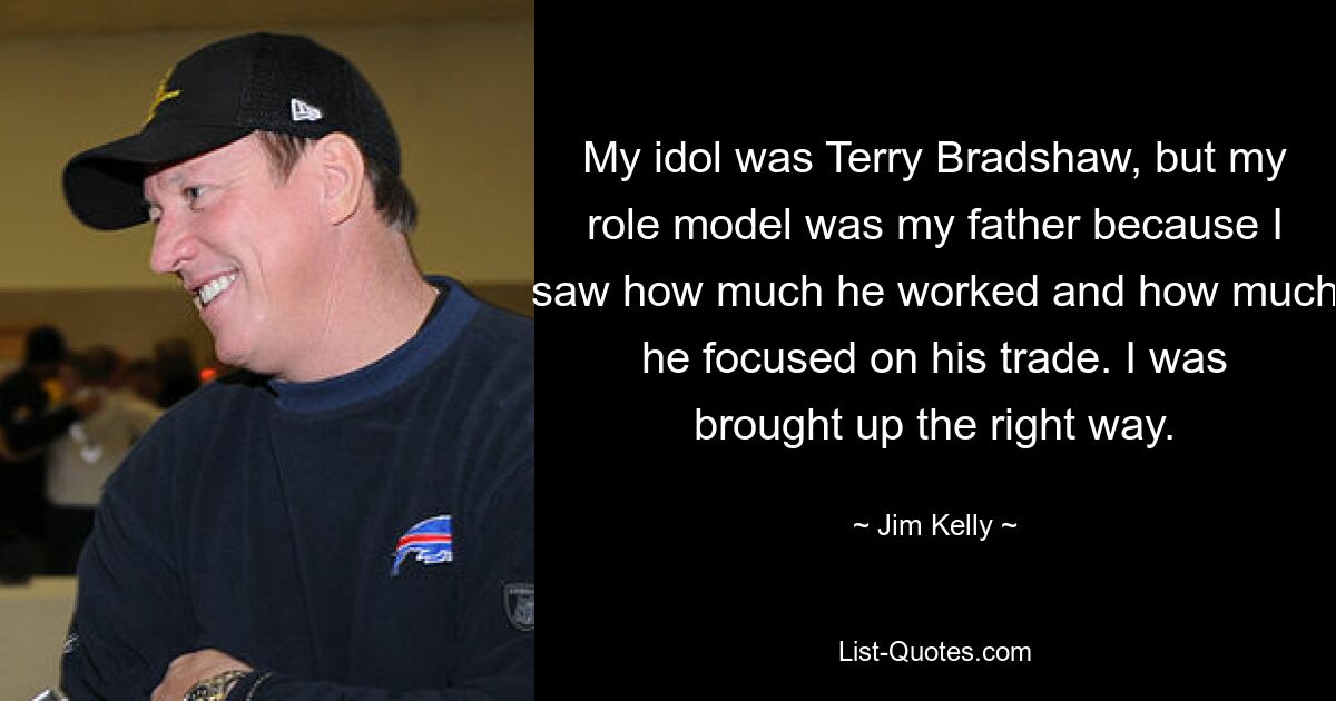 My idol was Terry Bradshaw, but my role model was my father because I saw how much he worked and how much he focused on his trade. I was brought up the right way. — © Jim Kelly