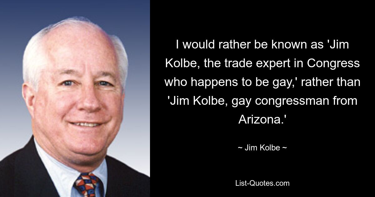 I would rather be known as 'Jim Kolbe, the trade expert in Congress who happens to be gay,' rather than 'Jim Kolbe, gay congressman from Arizona.' — © Jim Kolbe