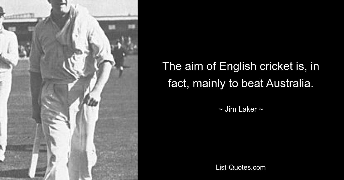 The aim of English cricket is, in fact, mainly to beat Australia. — © Jim Laker