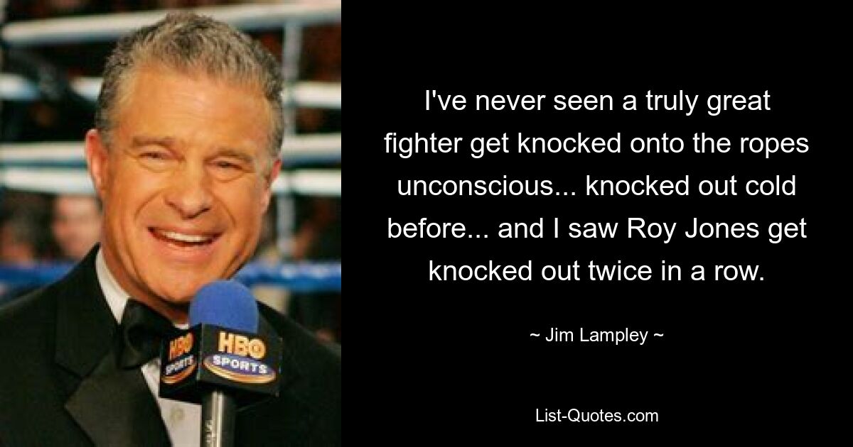 I've never seen a truly great fighter get knocked onto the ropes unconscious... knocked out cold before... and I saw Roy Jones get knocked out twice in a row. — © Jim Lampley