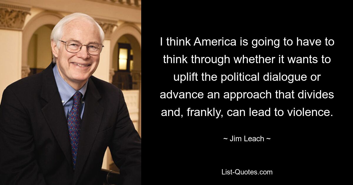 I think America is going to have to think through whether it wants to uplift the political dialogue or advance an approach that divides and, frankly, can lead to violence. — © Jim Leach