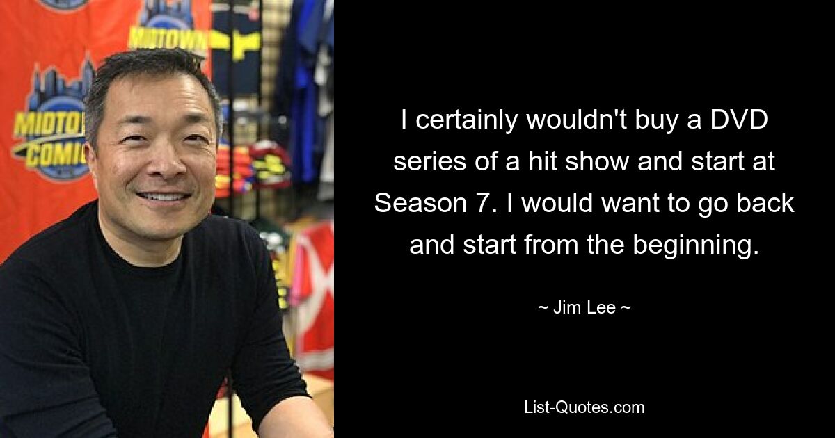 I certainly wouldn't buy a DVD series of a hit show and start at Season 7. I would want to go back and start from the beginning. — © Jim Lee