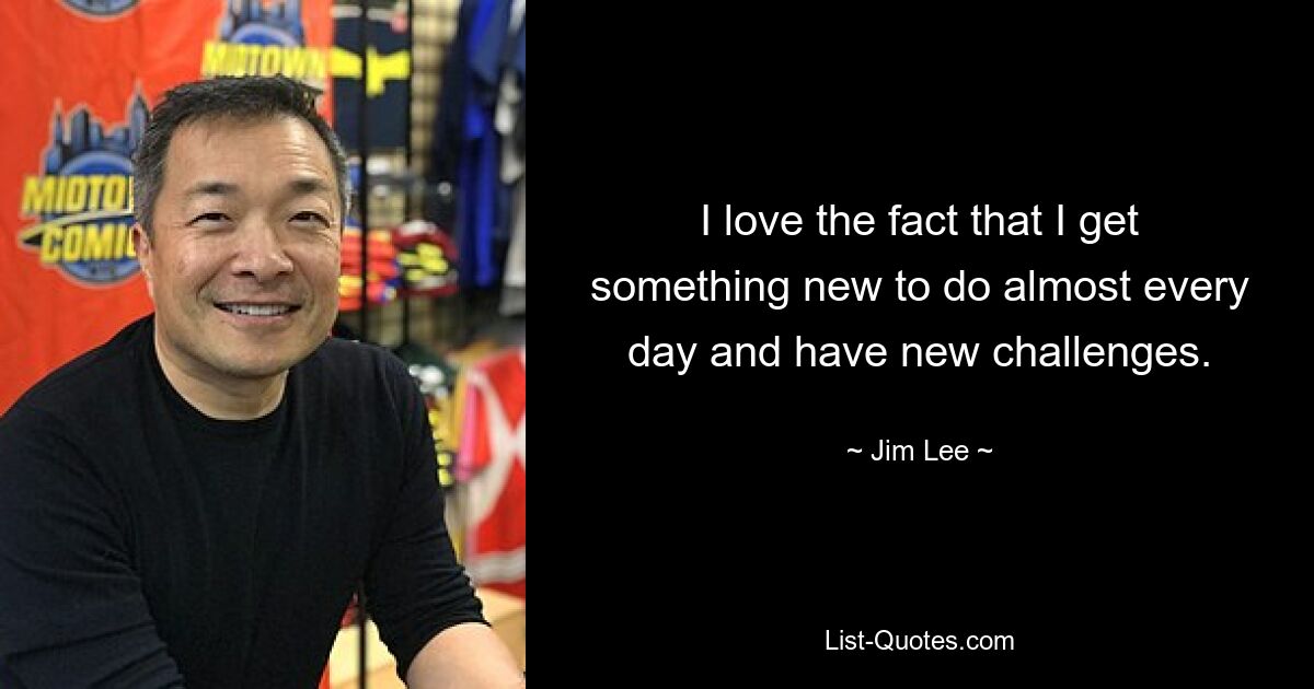 I love the fact that I get something new to do almost every day and have new challenges. — © Jim Lee