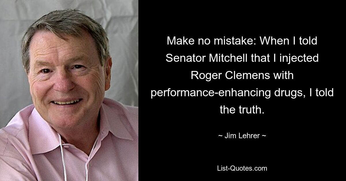 Не заблуждайтесь: когда я сказал сенатору Митчеллу, что вводил Роджеру Клеменсу препараты, улучшающие работоспособность, я сказал правду. — © Джим Лерер 