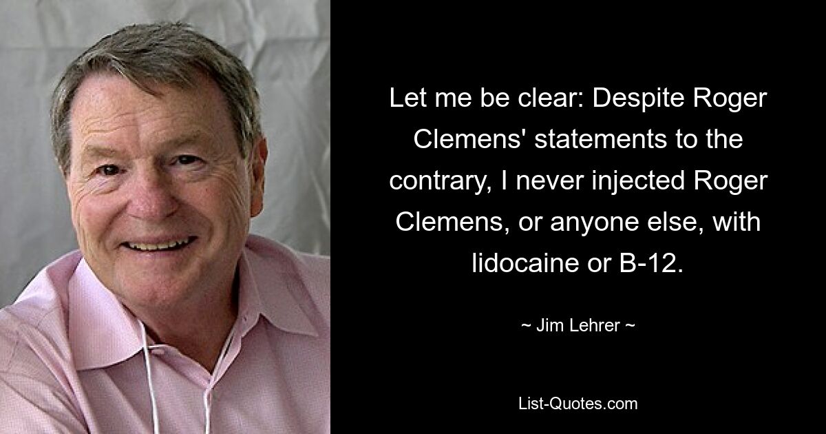 Let me be clear: Despite Roger Clemens' statements to the contrary, I never injected Roger Clemens, or anyone else, with lidocaine or B-12. — © Jim Lehrer