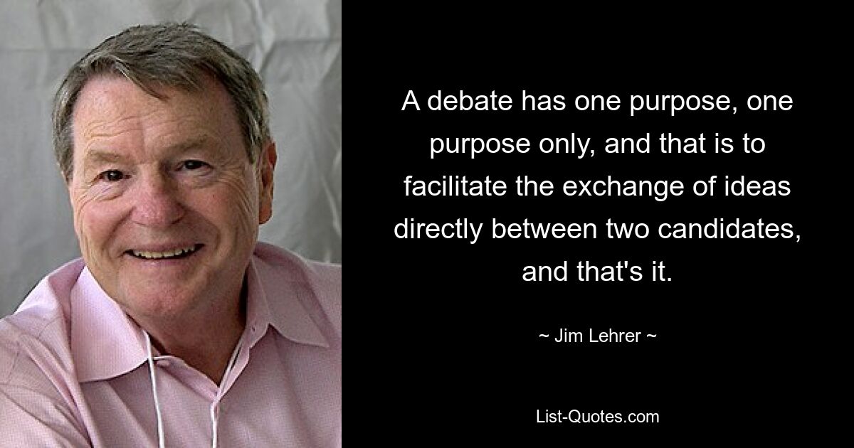 A debate has one purpose, one purpose only, and that is to facilitate the exchange of ideas directly between two candidates, and that's it. — © Jim Lehrer