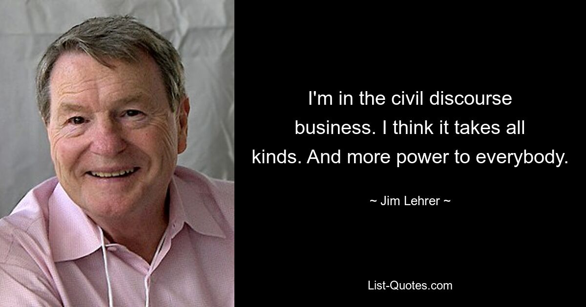 I'm in the civil discourse business. I think it takes all kinds. And more power to everybody. — © Jim Lehrer