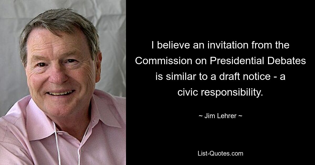 I believe an invitation from the Commission on Presidential Debates is similar to a draft notice - a civic responsibility. — © Jim Lehrer