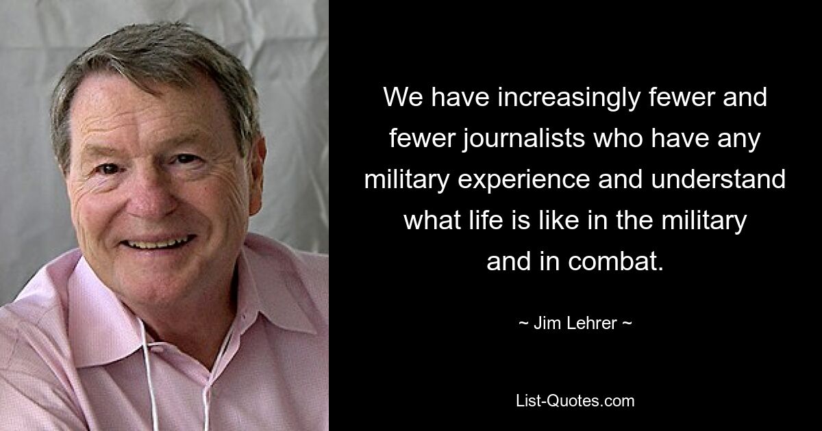 We have increasingly fewer and fewer journalists who have any military experience and understand what life is like in the military and in combat. — © Jim Lehrer