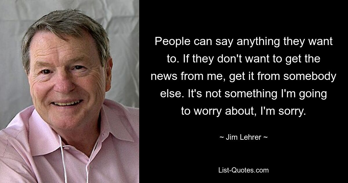 People can say anything they want to. If they don't want to get the news from me, get it from somebody else. It's not something I'm going to worry about, I'm sorry. — © Jim Lehrer