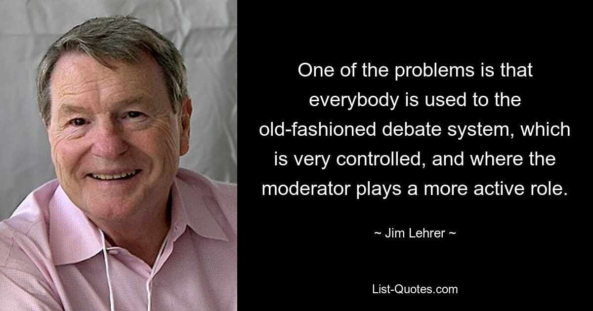 One of the problems is that everybody is used to the old-fashioned debate system, which is very controlled, and where the moderator plays a more active role. — © Jim Lehrer