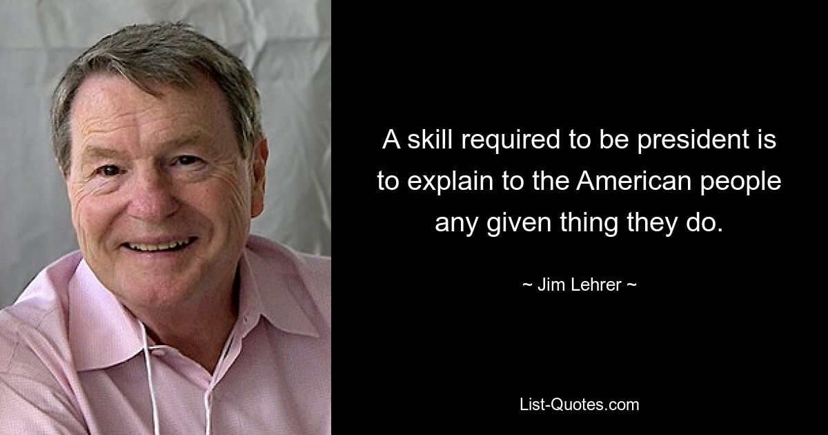 A skill required to be president is to explain to the American people any given thing they do. — © Jim Lehrer