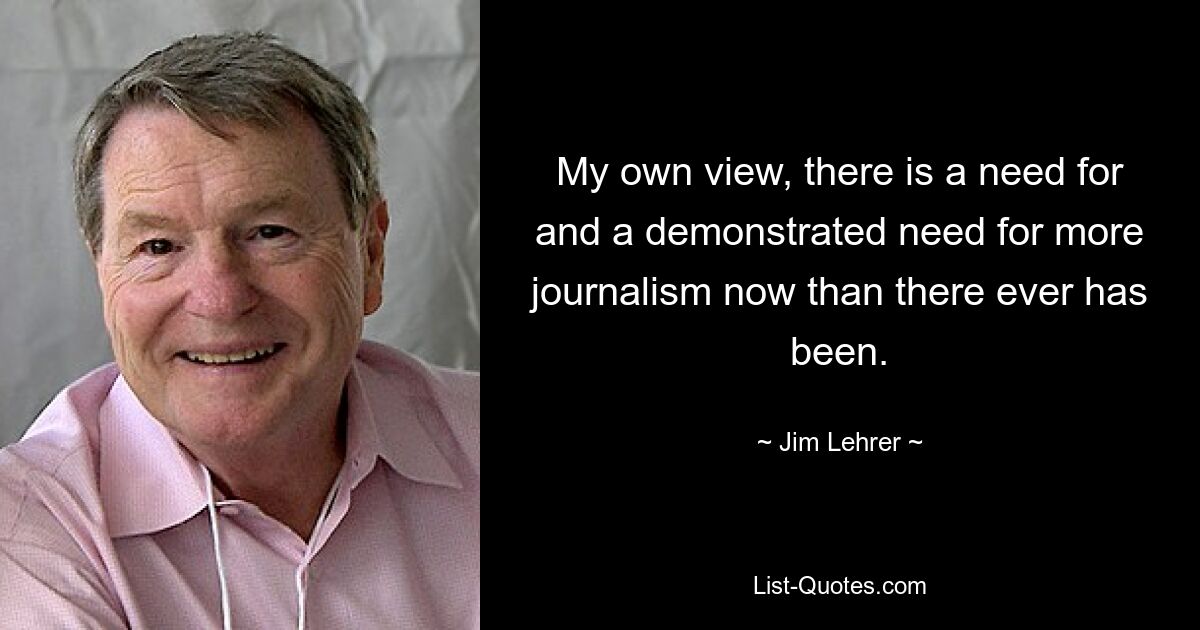 My own view, there is a need for and a demonstrated need for more journalism now than there ever has been. — © Jim Lehrer