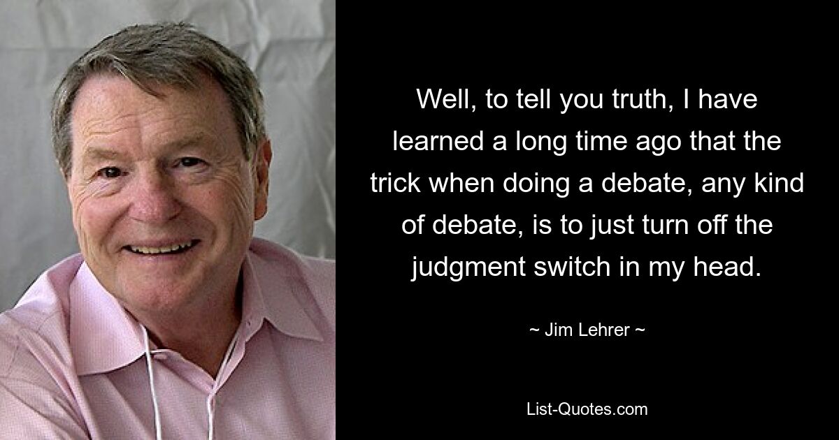 Well, to tell you truth, I have learned a long time ago that the trick when doing a debate, any kind of debate, is to just turn off the judgment switch in my head. — © Jim Lehrer