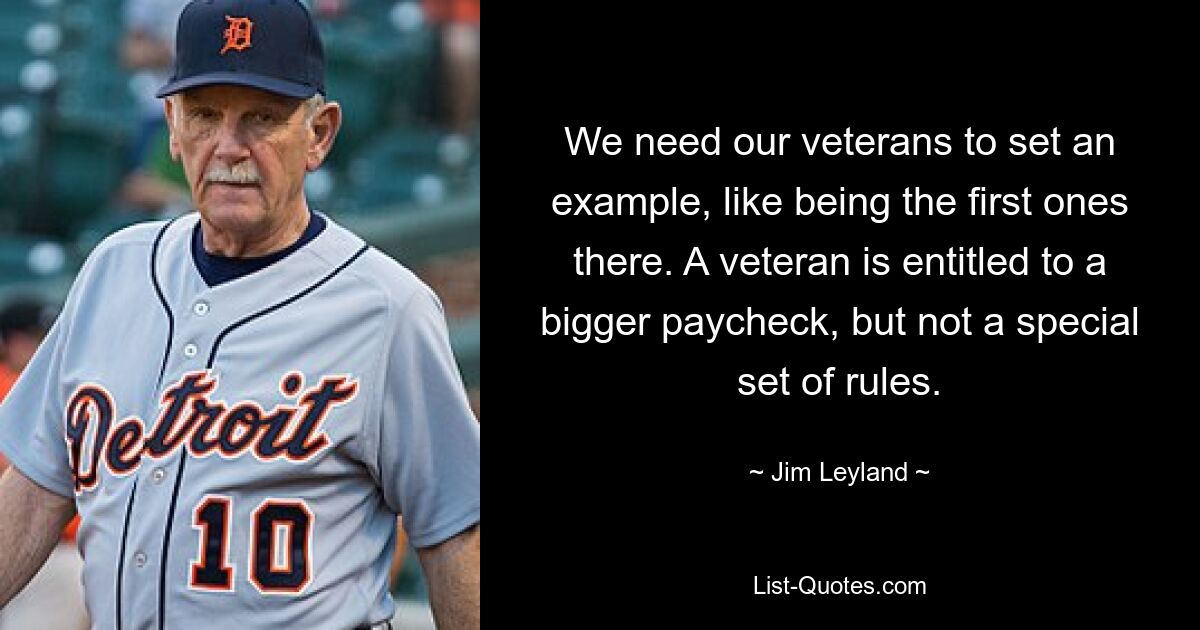 We need our veterans to set an example, like being the first ones there. A veteran is entitled to a bigger paycheck, but not a special set of rules. — © Jim Leyland