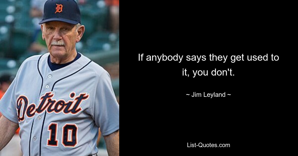 If anybody says they get used to it, you don't. — © Jim Leyland