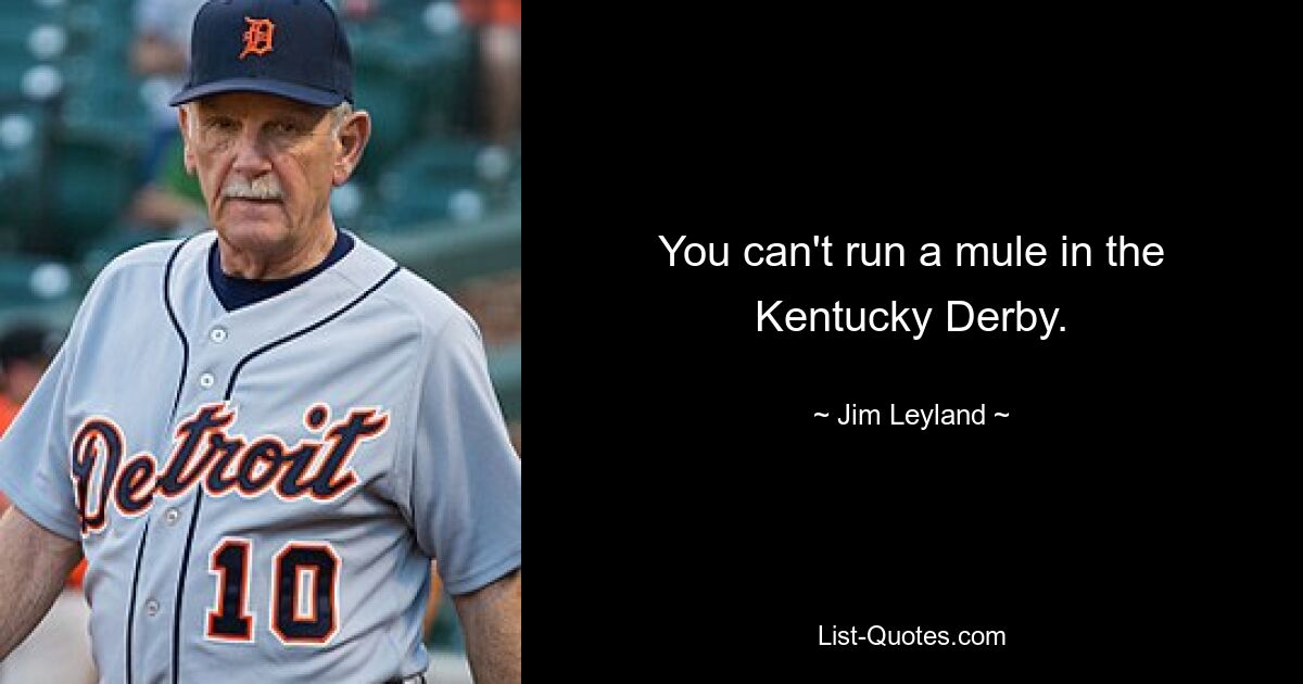 You can't run a mule in the Kentucky Derby. — © Jim Leyland