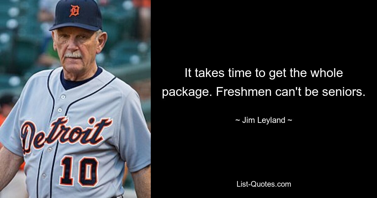 It takes time to get the whole package. Freshmen can't be seniors. — © Jim Leyland