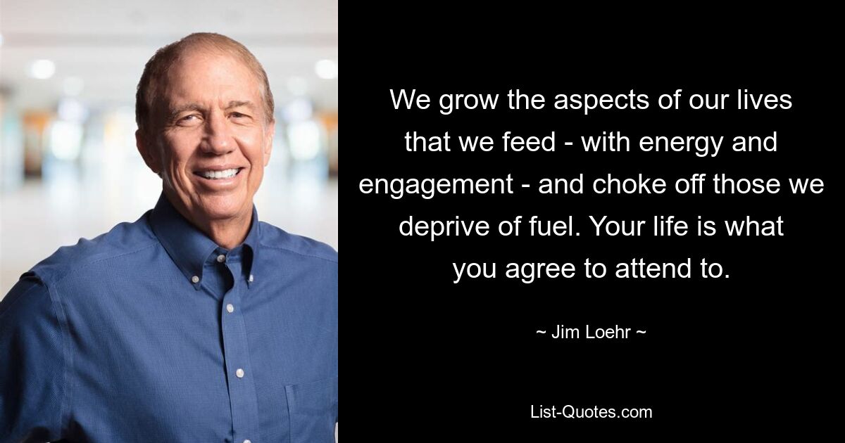 We grow the aspects of our lives that we feed - with energy and engagement - and choke off those we deprive of fuel. Your life is what you agree to attend to. — © Jim Loehr