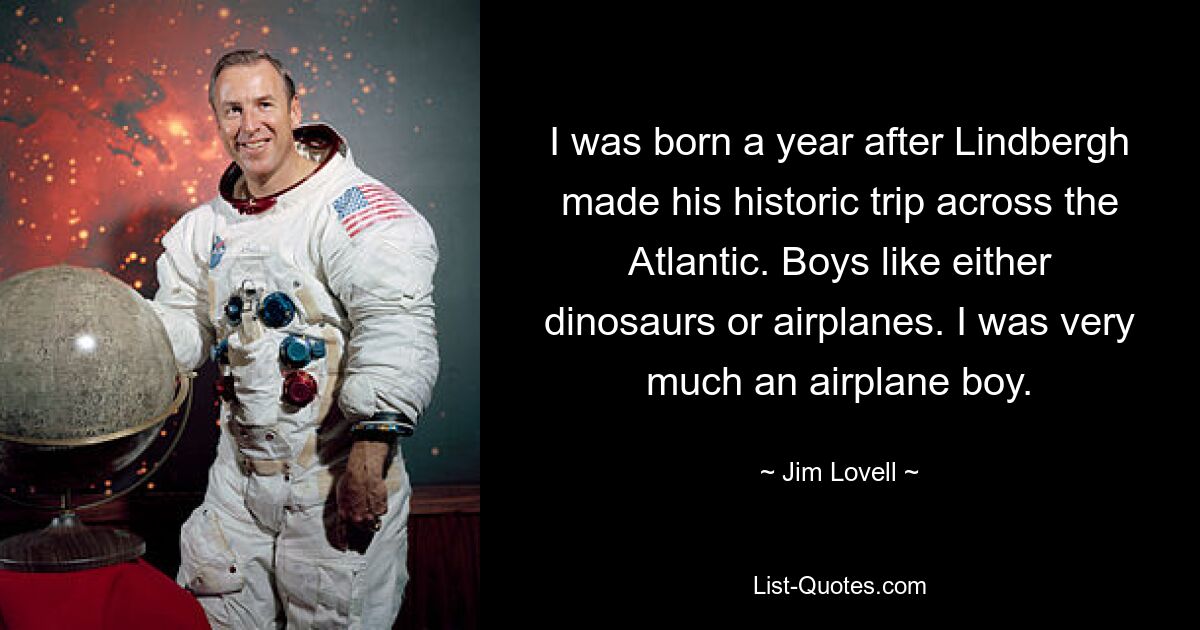 I was born a year after Lindbergh made his historic trip across the Atlantic. Boys like either dinosaurs or airplanes. I was very much an airplane boy. — © Jim Lovell