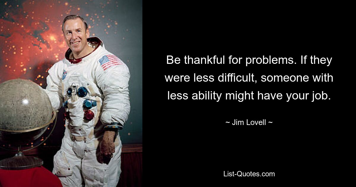 Be thankful for problems. If they were less difficult, someone with less ability might have your job. — © Jim Lovell