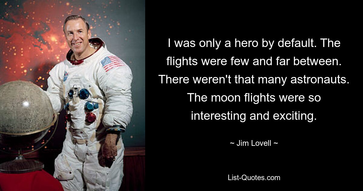 I was only a hero by default. The flights were few and far between. There weren't that many astronauts. The moon flights were so interesting and exciting. — © Jim Lovell