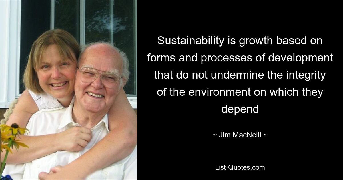 Sustainability is growth based on forms and processes of development that do not undermine the integrity of the environment on which they depend — © Jim MacNeill