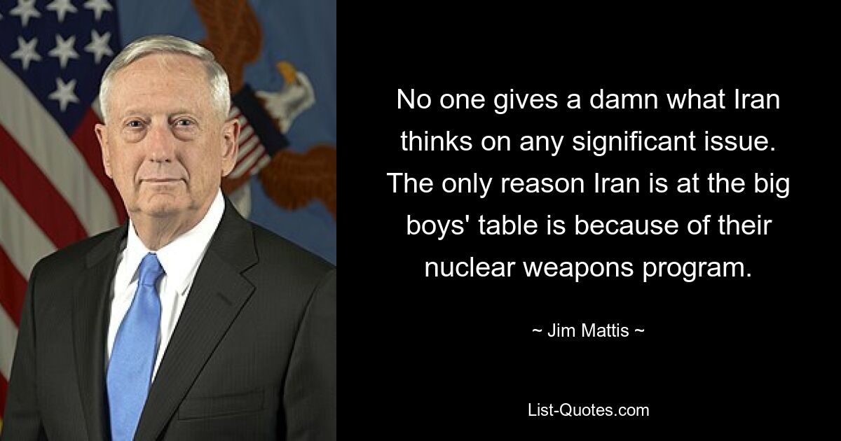 No one gives a damn what Iran thinks on any significant issue. The only reason Iran is at the big boys' table is because of their nuclear weapons program. — © Jim Mattis