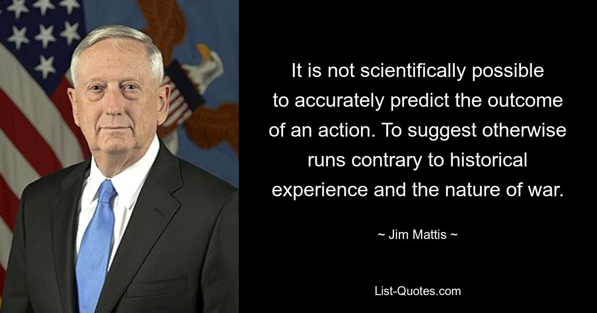 It is not scientifically possible to accurately predict the outcome of an action. To suggest otherwise runs contrary to historical experience and the nature of war. — © Jim Mattis