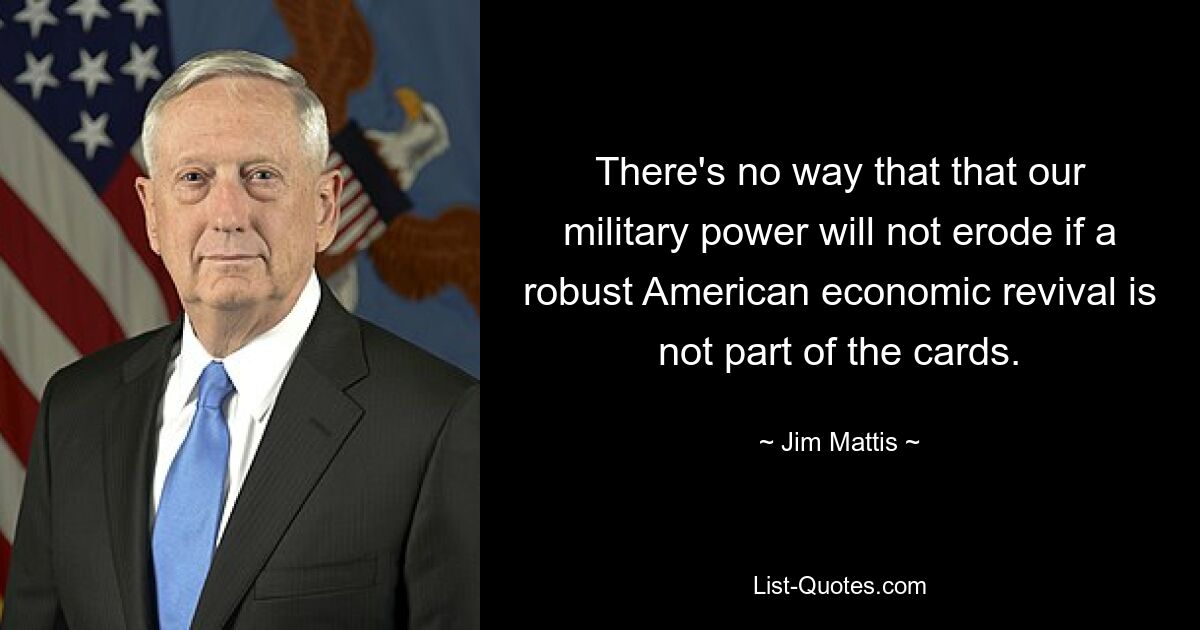 There's no way that that our military power will not erode if a robust American economic revival is not part of the cards. — © Jim Mattis