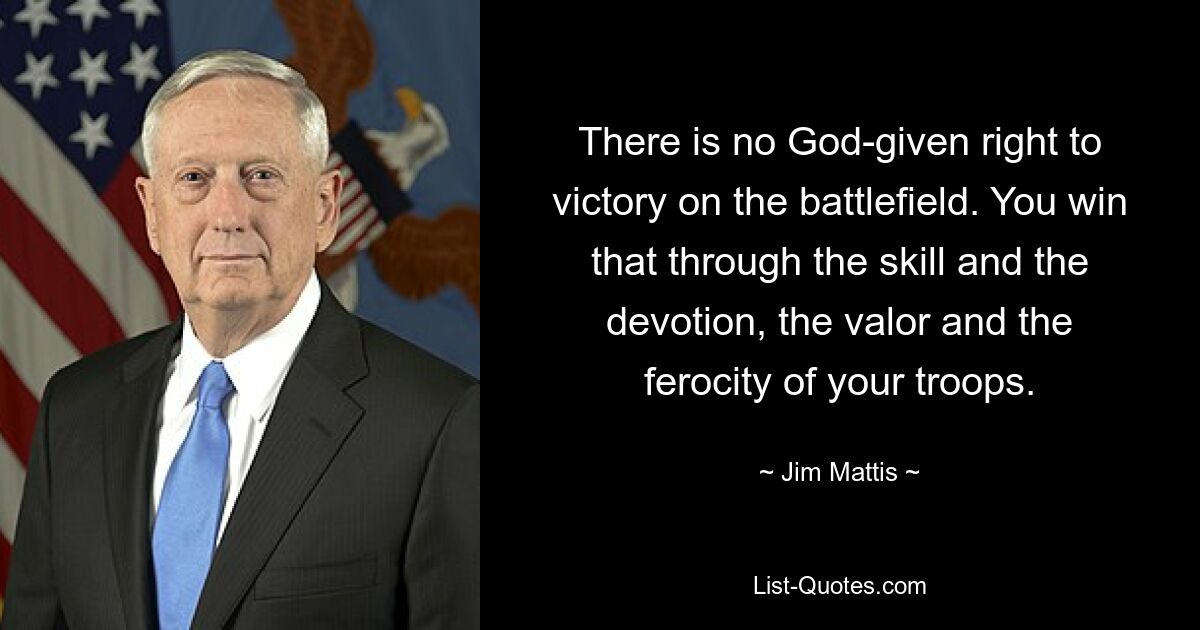 There is no God-given right to victory on the battlefield. You win that through the skill and the devotion, the valor and the ferocity of your troops. — © Jim Mattis